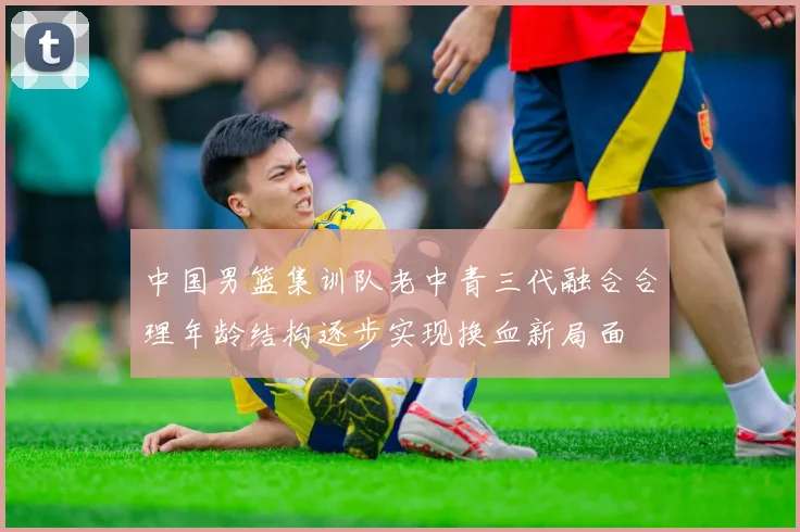 中国男篮集训队老中青三代融合合理年龄结构逐步实现换血新局面
