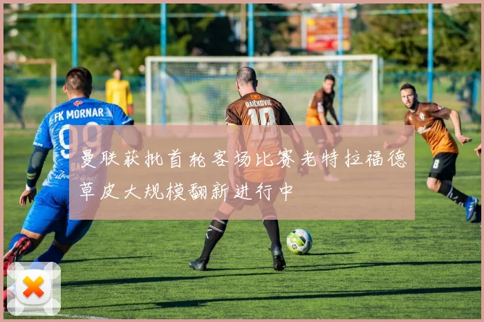 曼联获批首轮客场比赛老特拉福德草皮大规模翻新进行中