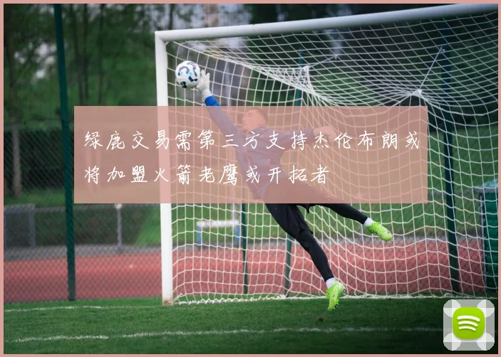 绿鹿交易需第三方支持杰伦布朗或将加盟火箭老鹰或开拓者