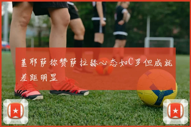 基耶萨称赞萨拉赫心态如C罗但成就差距明显
