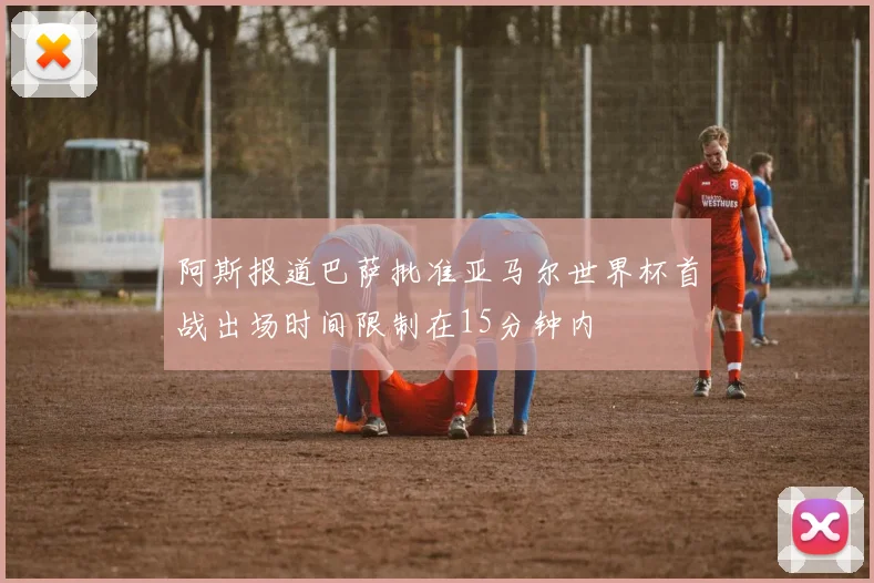 阿斯报道巴萨批准亚马尔世界杯首战出场时间限制在15分钟内