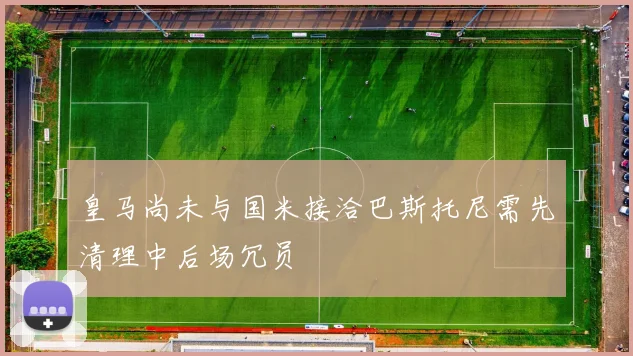 皇马尚未与国米接洽巴斯托尼需先清理中后场冗员