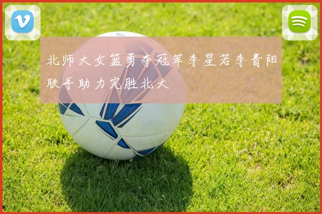 北师大女篮勇夺冠军李星若李青阳联手助力完胜北大
