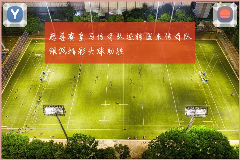 慈善赛皇马传奇队逆转国米传奇队佩佩精彩头球助胜