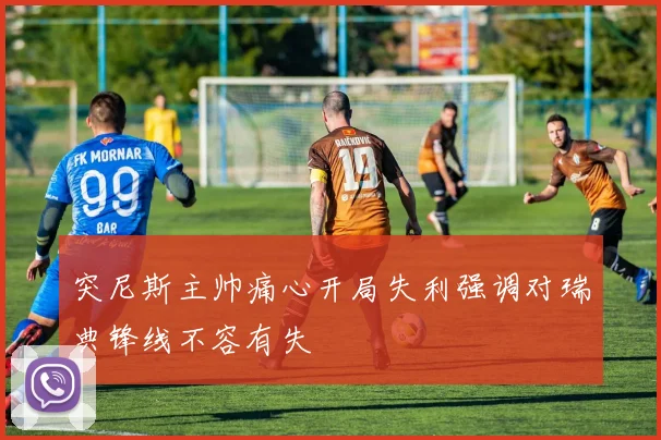 突尼斯主帅痛心开局失利强调对瑞典锋线不容有失
