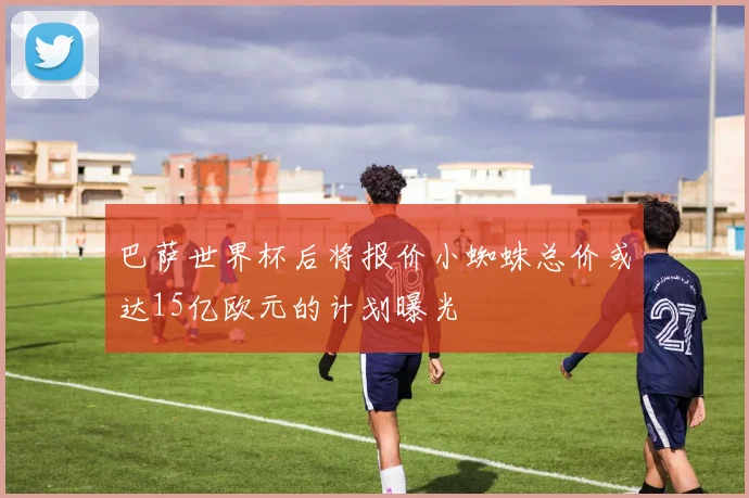 巴萨世界杯后将报价小蜘蛛总价或达15亿欧元的计划曝光