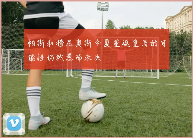 帕斯和穆尼奥斯今夏重返皇马的可能性仍然悬而未决